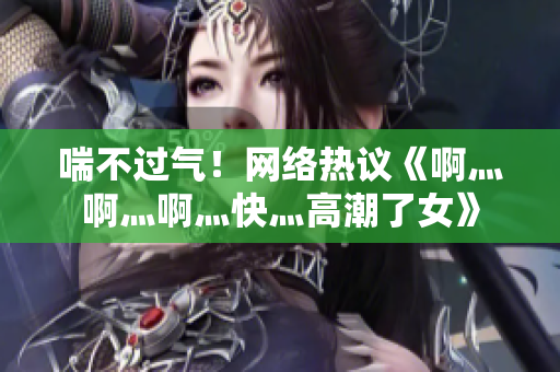 喘不过气！网络热议《啊灬啊灬啊灬快灬高潮了女》