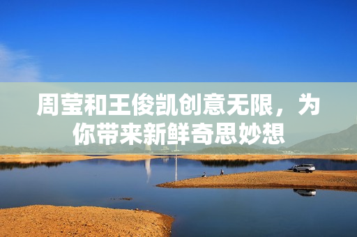 周莹和王俊凯创意无限，为你带来新鲜奇思妙想