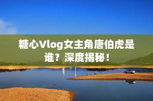 糖心Vlog女主角唐伯虎是谁？深度揭秘！