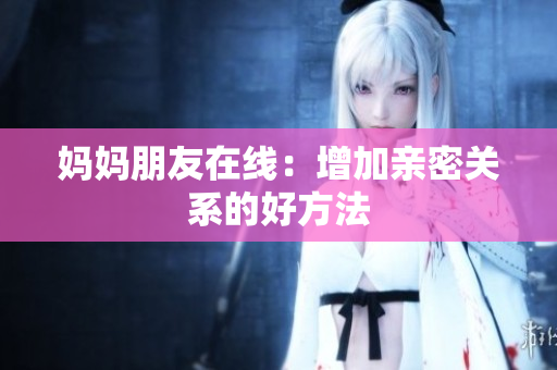 妈妈朋友在线：增加亲密关系的好方法