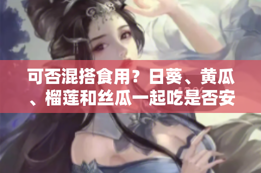 可否混搭食用？日葵、黄瓜、榴莲和丝瓜一起吃是否安全？