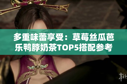 多重味蕾享受：草莓丝瓜芭乐鸭脖奶茶TOP5搭配参考