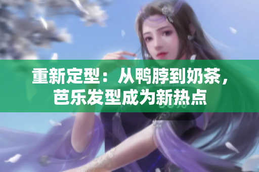 重新定型：从鸭脖到奶茶，芭乐发型成为新热点