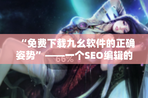 “免费下载九幺软件的正确姿势”——一个SEO编辑的建议