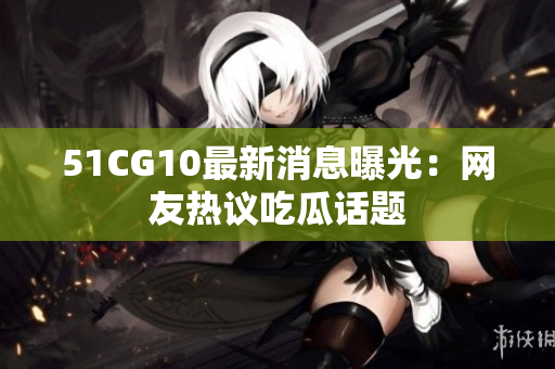 51CG10最新消息曝光：网友热议吃瓜话题