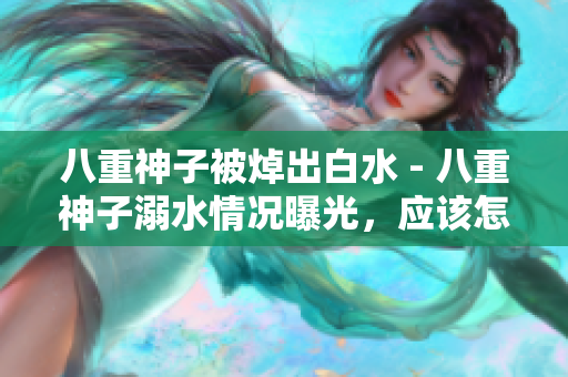八重神子被焯出白水 - 八重神子溺水情况曝光，应该怎么处理？