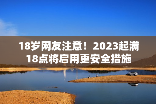 18岁网友注意！2023起满18点将启用更安全措施