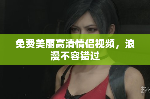 免费美丽高清情侣视频，浪漫不容错过