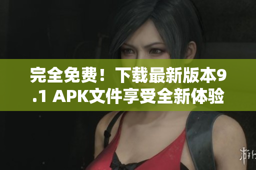 完全免费！下载最新版本9.1 APK文件享受全新体验