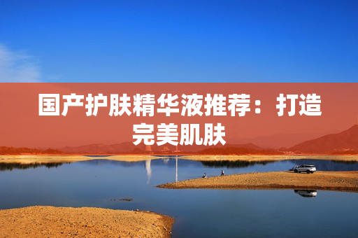 国产护肤精华液推荐：打造完美肌肤