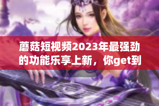 蘑菇短视频2023年最强劲的功能乐享上新，你get到了吗？