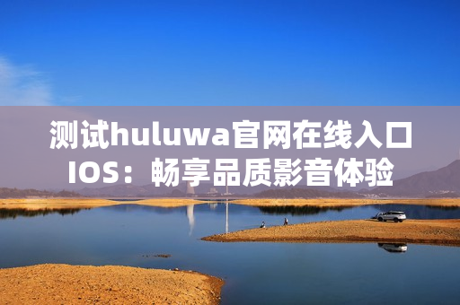 测试huluwa官网在线入口IOS：畅享品质影音体验