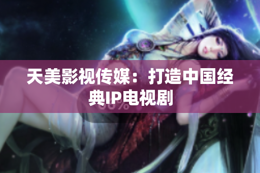天美影视传媒：打造中国经典IP电视剧