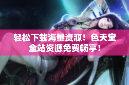 轻松下载海量资源！色天堂全站资源免费畅享！