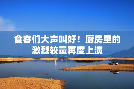 食客们大声叫好！厨房里的激烈较量再度上演