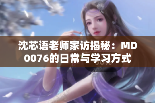 沈芯语老师家访揭秘：MD0076的日常与学习方式