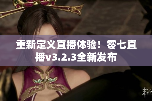 重新定义直播体验！零七直播v3.2.3全新发布
