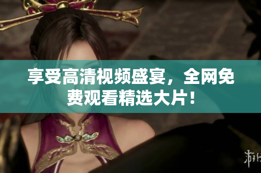享受高清视频盛宴，全网免费观看精选大片！