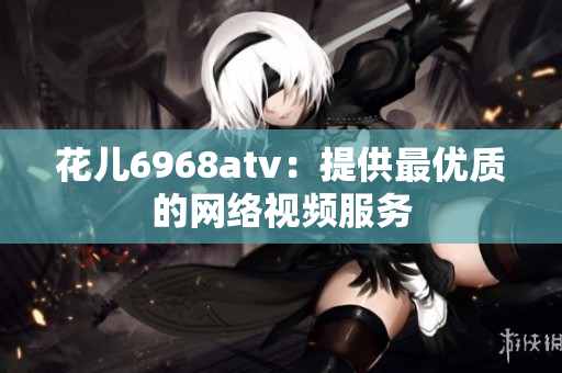 花儿6968atv：提供最优质的网络视频服务