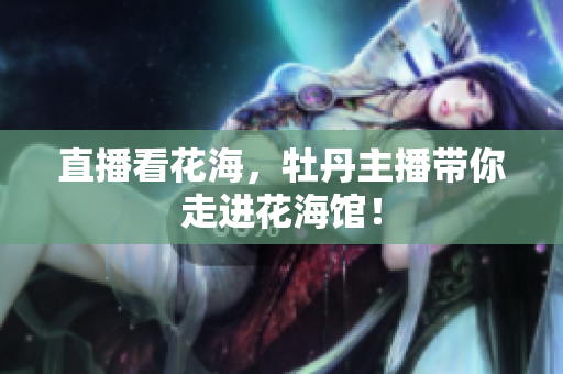 直播看花海，牡丹主播带你走进花海馆！