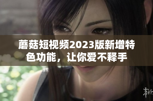 蘑菇短视频2023版新增特色功能，让你爱不释手