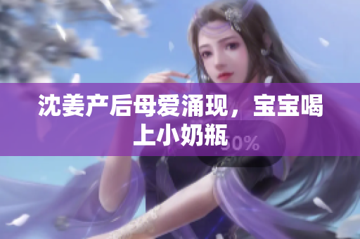 沈姜产后母爱涌现，宝宝喝上小奶瓶