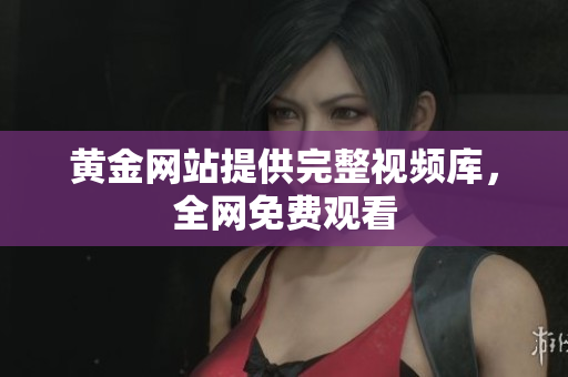 黄金网站提供完整视频库，全网免费观看