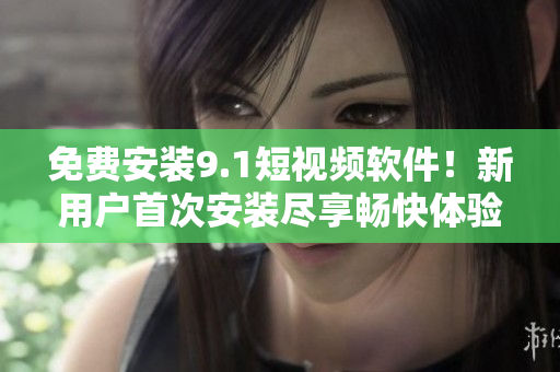 免费安装9.1短视频软件！新用户首次安装尽享畅快体验！