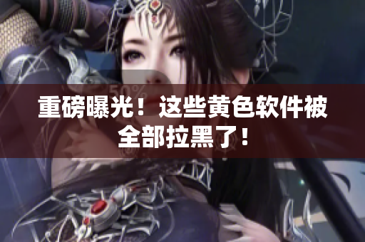 重磅曝光！这些黄色软件被全部拉黑了！