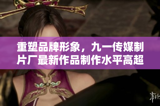 重塑品牌形象，九一传媒制片厂最新作品制作水平高超