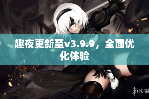 趣夜更新至v3.9.9，全面优化体验
