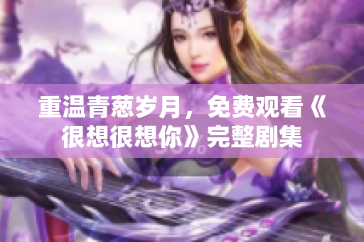 重温青葱岁月，免费观看《很想很想你》完整剧集