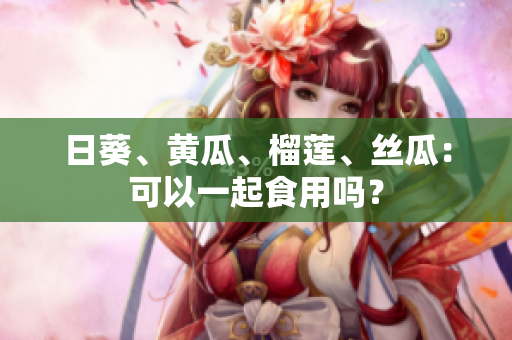 日葵、黄瓜、榴莲、丝瓜：可以一起食用吗？