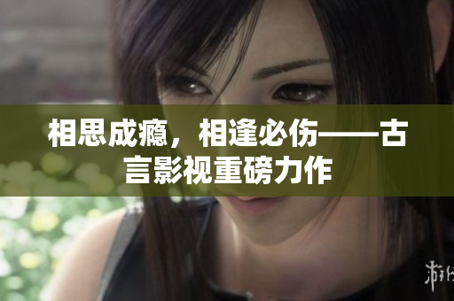 相思成瘾，相逢必伤——古言影视重磅力作