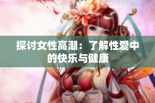 探讨女性高潮：了解性爱中的快乐与健康