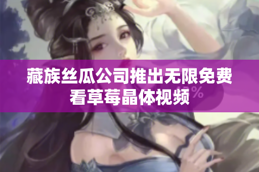 藏族丝瓜公司推出无限免费看草莓晶体视频