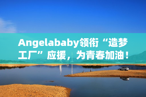 Angelababy领衔“造梦工厂”应援，为青春加油！