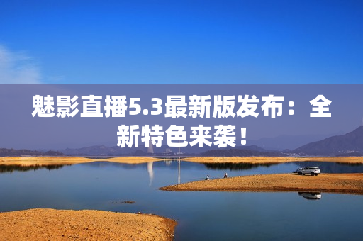 魅影直播5.3最新版发布：全新特色来袭！