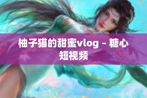 柚子猫的甜蜜vlog – 糖心短视频