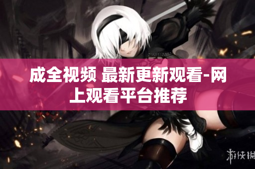 成全视频 最新更新观看-网上观看平台推荐