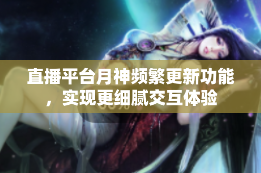直播平台月神频繁更新功能，实现更细腻交互体验