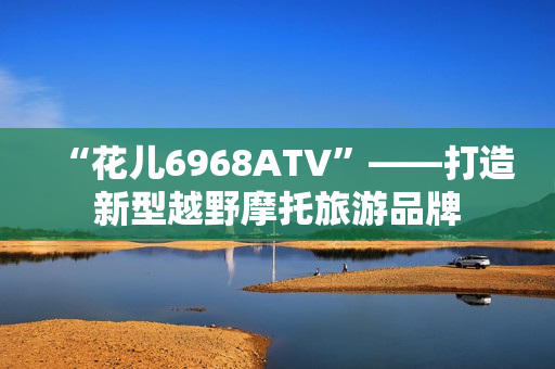 “花儿6968ATV”——打造新型越野摩托旅游品牌