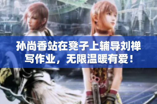 孙尚香站在凳子上辅导刘禅写作业，无限温暖有爱！