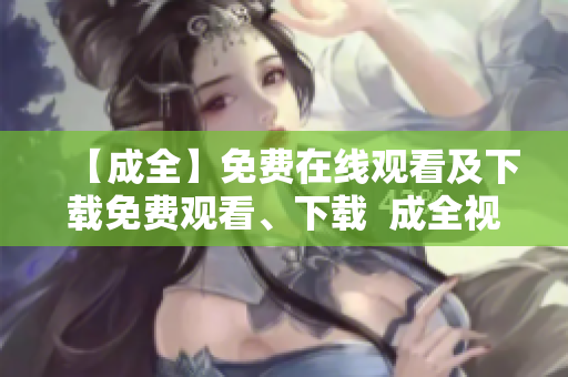 【成全】免费在线观看及下载免费观看、下载  成全视频爽爆你的瞳孔