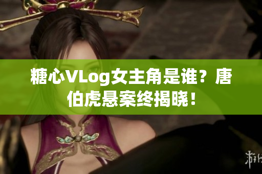 糖心VLog女主角是谁？唐伯虎悬案终揭晓！