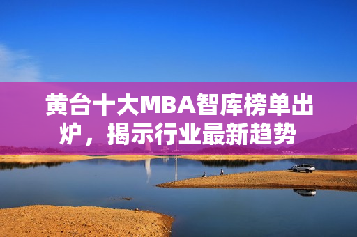 黄台十大MBA智库榜单出炉，揭示行业最新趋势