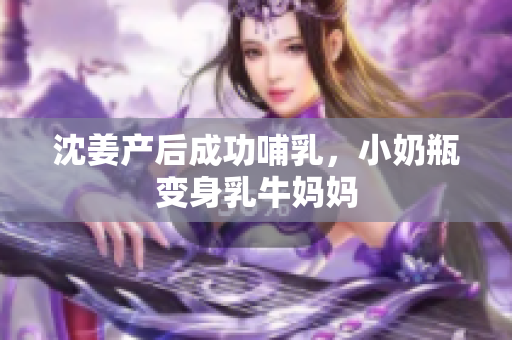 沈姜产后成功哺乳，小奶瓶变身乳牛妈妈