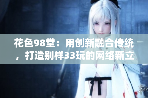 花色98堂：用创新融合传统，打造别样33玩的网络新立场