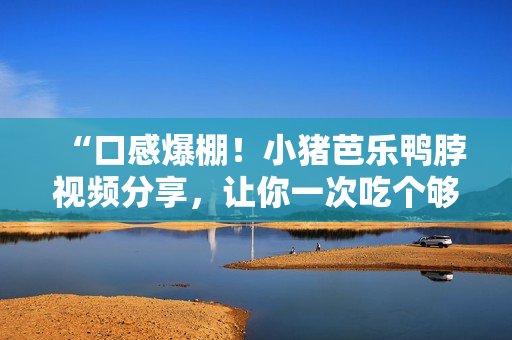 “口感爆棚！小猪芭乐鸭脖视频分享，让你一次吃个够！”