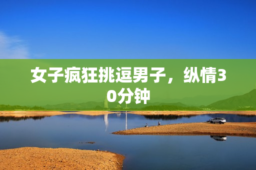 女子疯狂挑逗男子，纵情30分钟